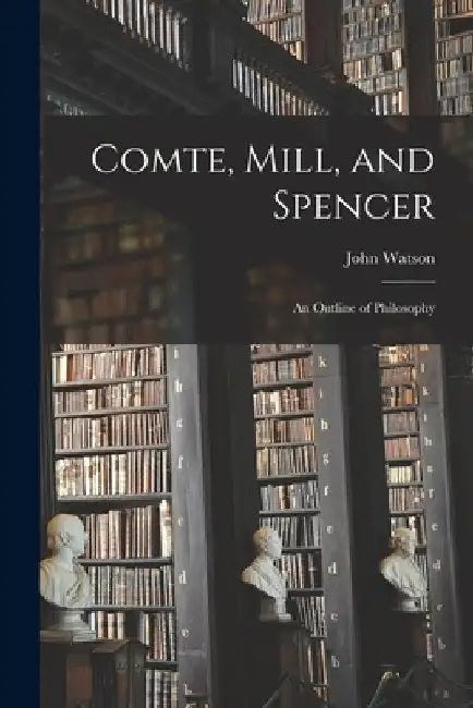 Comte, Mill, and Spencer: an Outline of Philosophy [microform] by John 1847-1939 Watson