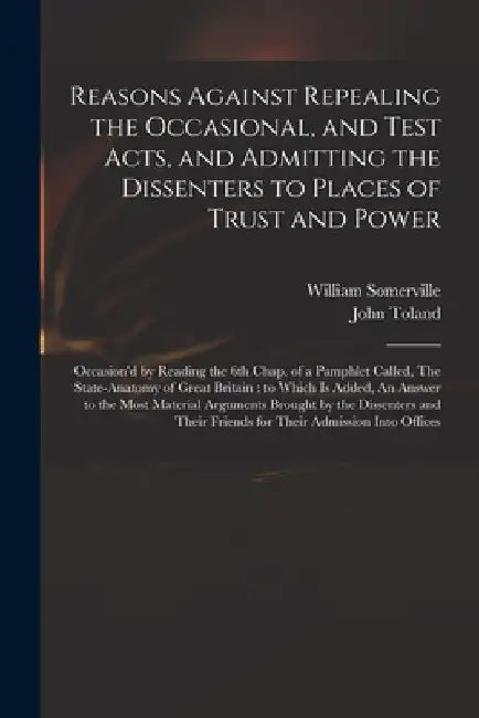 Reasons Against Repealing the Occasional, and Test Acts, and Admitting the Dissenters to Places of Trust and Power: Occasion'd by Reading the 6th Chap by William 1675-1742 Somerville