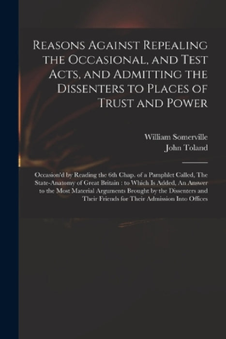 Reasons Against Repealing the Occasional, and Test Acts, and Admitting the Dissenters to Places of Trust and Power: Occasion'd by Reading the 6th Chap by William 1675-1742 Somerville, John 1670-1722 State Anatom Toland