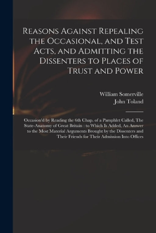 Reasons Against Repealing the Occasional, and Test Acts, and Admitting the Dissenters to Places of Trust and Power: Occasion'd by Reading the 6th Chap by William 1675-1742 Somerville, John 1670-1722 State Anatom Toland