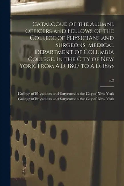 Catalogue of the Alumni, Officers and Fellows of the College of Physicians and Surgeons, Medical Department of Columbia College, in the City of New Yo by College of Physicians and Surgeons in