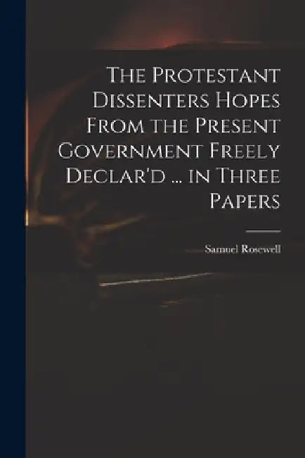 The Protestant Dissenters Hopes From the Present Government Freely Declar'd ... in Three Papers by Samuel 1679-1722 Rosewell