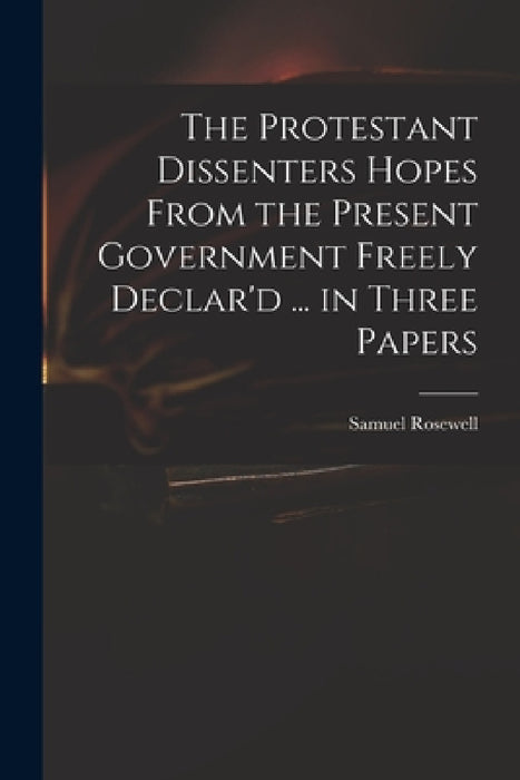 The Protestant Dissenters Hopes From the Present Government Freely Declar'd ... in Three Papers by Samuel 1679-1722 Rosewell