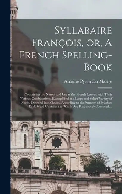 Syllabaire François, or, A French Spelling-book [microform]: Containing the Names and Use of the French Letters, With Their Various Combinations, Exem by Antoine Pyron Du Martre