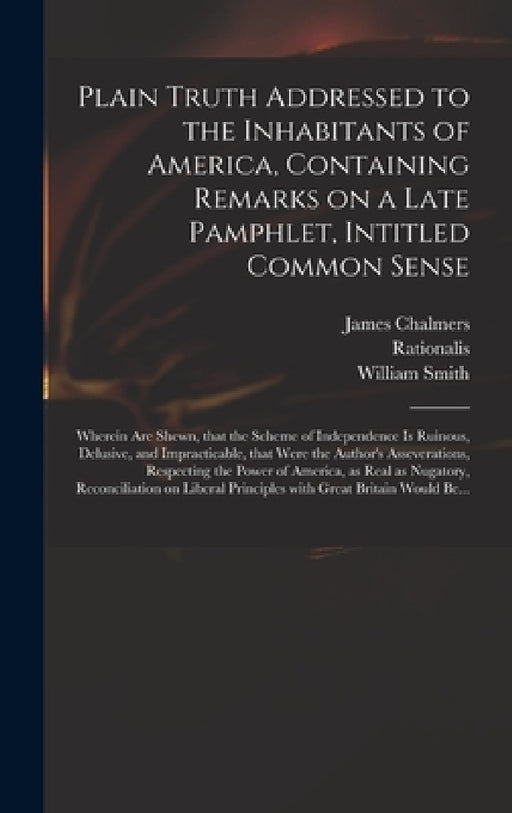Plain Truth Addressed to the Inhabitants of America, Containing Remarks on a Late Pamphlet, Intitled Common Sense: Wherein Are Shewn, That the Scheme by James 1727?-1806 Chalmers, Rationalis, William 1727-1803 Extract from Smith