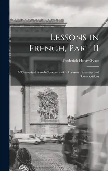 Lessons in French, Part II [microform]: a Theoretical French Grammar With Advanced Exercises and Compositions by Frederick Henry 1863-1917 Sykes