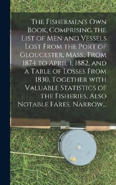 The Fishermen's Own Book, Comprising the List of Men and Vessels Lost From the Port of Gloucester, Mass., From 1874 to April 1, 1882, and a Table of L by Anonymous