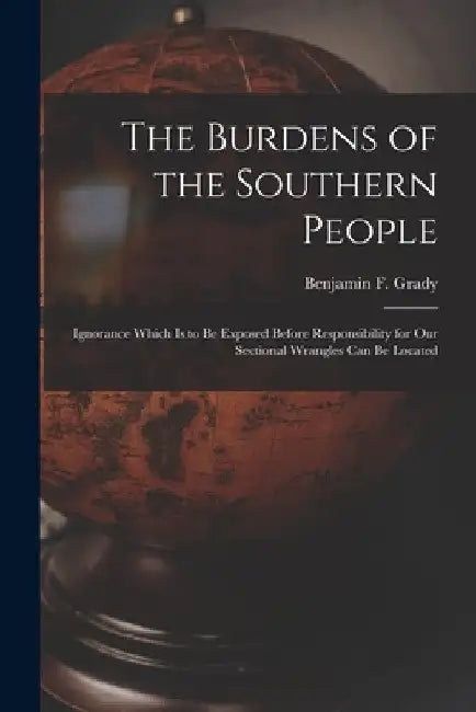 The Burdens of the Southern People: Ignorance Which is to Be Exposed Before Responsibility for Our Sectional Wrangles Can Be Located by Benjamin F. (Benjamin Franklin) Grady