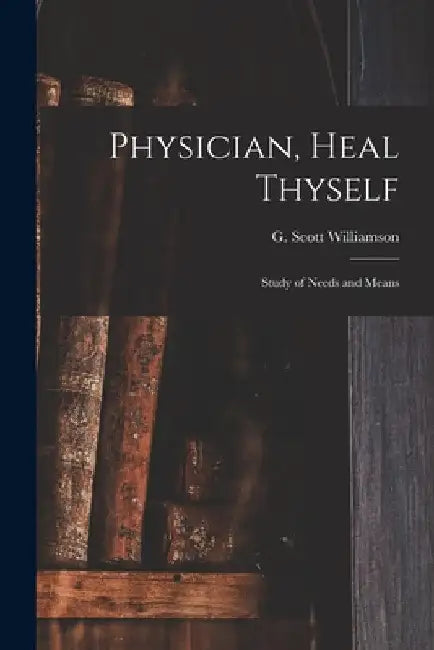 Physician, Heal Thyself: Study of Needs and Means by G. Scott (George Scott) Williamson