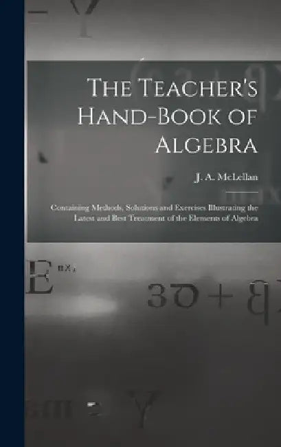 The Teacher's Hand-book of Algebra [microform]: Containing Methods, Solutions and Exercises Illustrating the Latest and Best Treatment of the Elements by J. a. (James Alexander) 18 McLellan