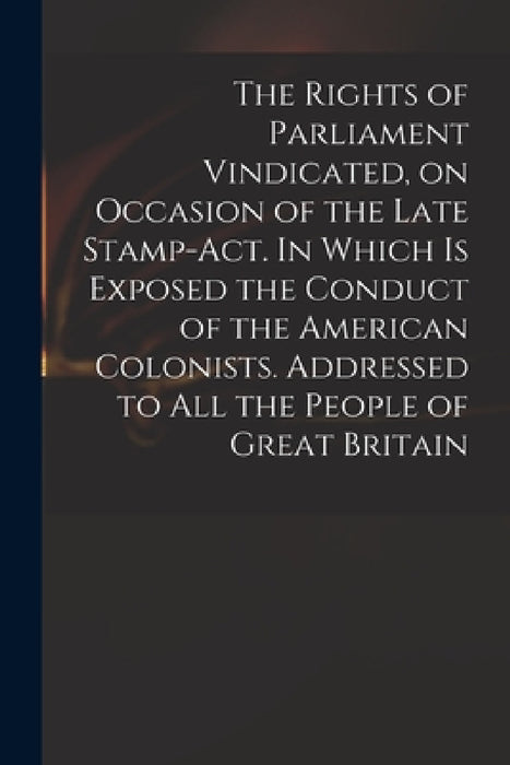 The Rights of Parliament Vindicated, on Occasion of the Late Stamp-Act. In Which is Exposed the Conduct of the American Colonists. Addressed to All th by Anonymous