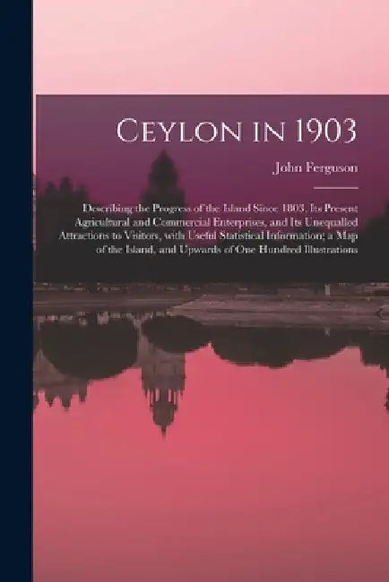 Ceylon in 1903: Describing the Progress of the Island Since 1803, Its Present Agricultural and Commercial Enterprises, and Its Unequal by John 1842-1913 Ferguson