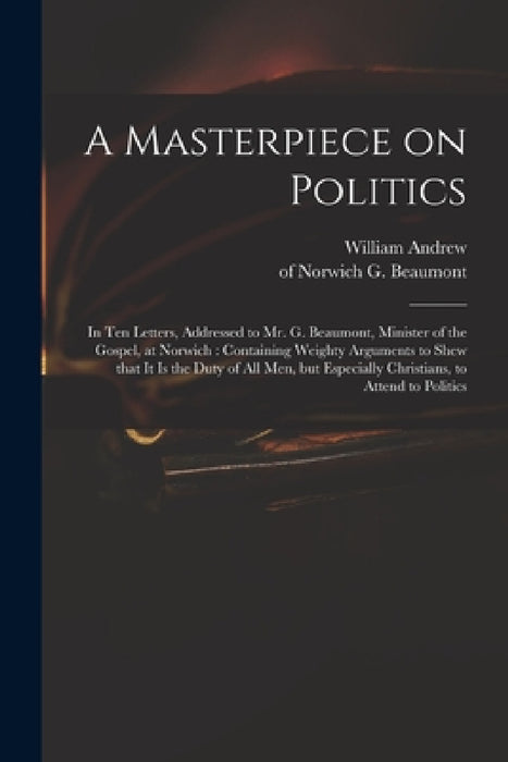 A Masterpiece on Politics: in Ten Letters, Addressed to Mr. G. Beaumont, Minister of the Gospel, at Norwich: Containing Weighty Arguments to Shew by William Andrew, G. (George) Of Norwich Beaumont
