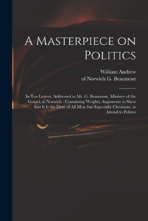 A Masterpiece on Politics: in Ten Letters, Addressed to Mr. G. Beaumont, Minister of the Gospel, at Norwich: Containing Weighty Arguments to Shew by William Andrew, G. (George) Of Norwich Beaumont