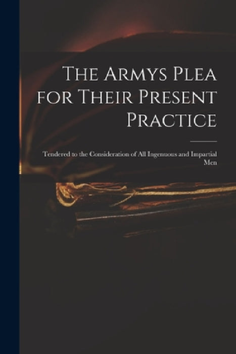 The Armys Plea for Their Present Practice: Tendered to the Consideration of All Ingenuous and Impartial Men by Anonymous