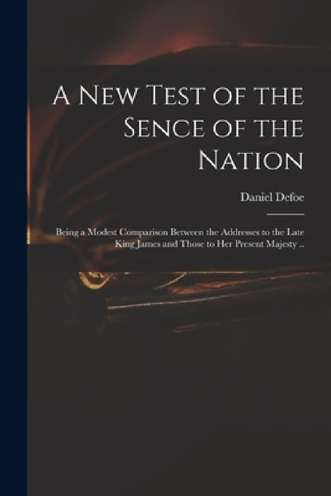 A New Test of the Sence of the Nation: Being a Modest Comparison Between the Addresses to the Late King James and Those to Her Present Majesty .. by Daniel Defoe