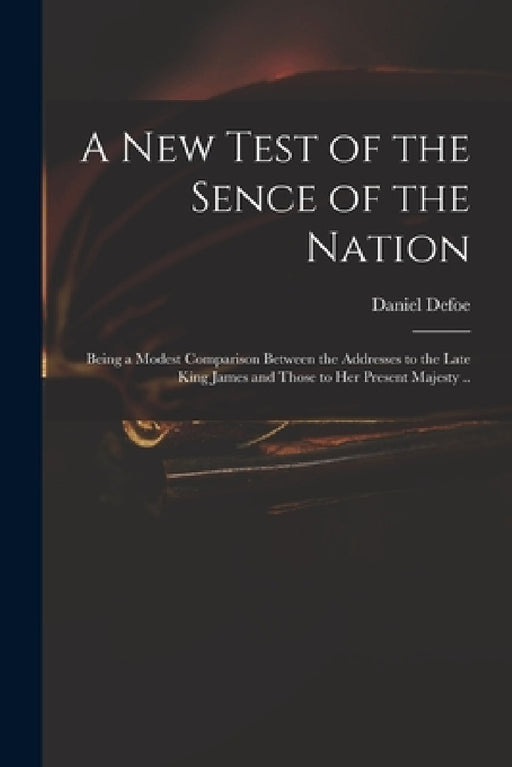 A New Test of the Sence of the Nation: Being a Modest Comparison Between the Addresses to the Late King James and Those to Her Present Majesty .. by Daniel Defoe