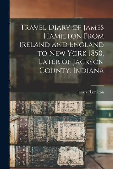 Travel Diary of James Hamilton From Ireland and England to New York 1850, Later of Jackson County, Indiana by James Hamilton