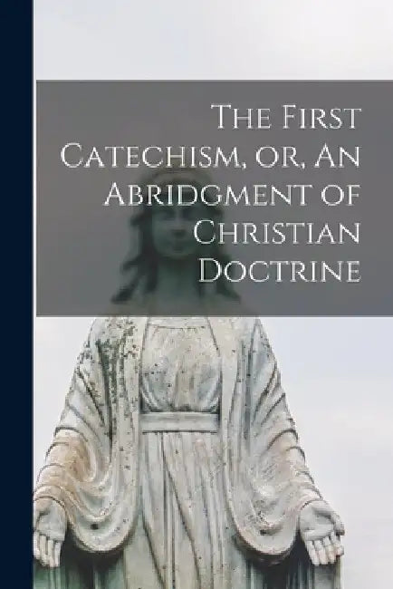 The First Catechism, or, An Abridgment of Christian Doctrine [microform] by Anonymous