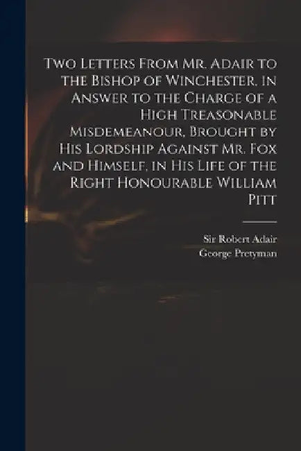 Two Letters From Mr. Adair to the Bishop of Winchester, in Answer to the Charge of a High Treasonable Misdemeanour, Brought by His Lordship Against Mr by Robert Adair
