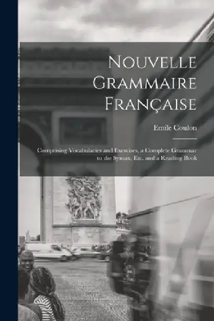 Nouvelle Grammaire Française [microform]: Comprising Vocabularies and Exercises, a Complete Grammar to the Syntax, Etc. and a Reading Book by Emile Coulon