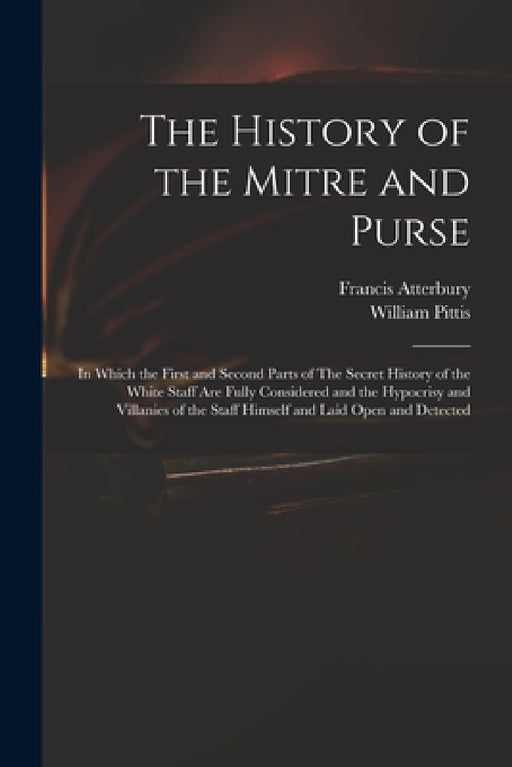 The History of the Mitre and Purse: in Which the First and Second Parts of The Secret History of the White Staff Are Fully Considered and the Hypocris by Francis 1662-1732 Atterbury, William 1674-1724 Pittis