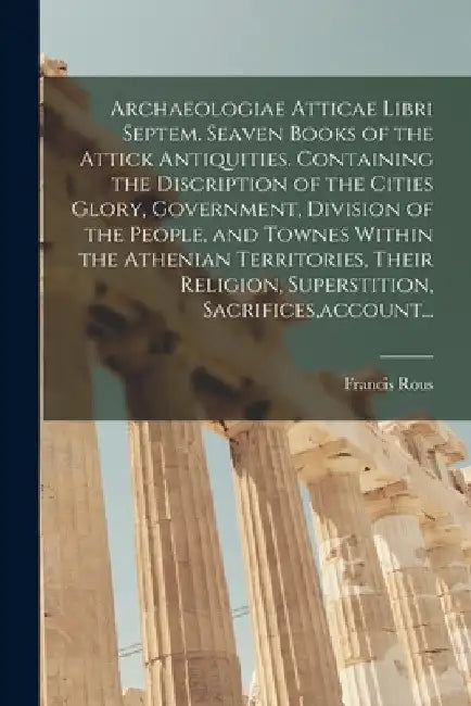 Archaeologiae Atticae Libri Septem. Seaven Books of the Attick Antiquities. Containing the Discription of the Cities Glory, Government, Division of th by Francis 1615- Rous