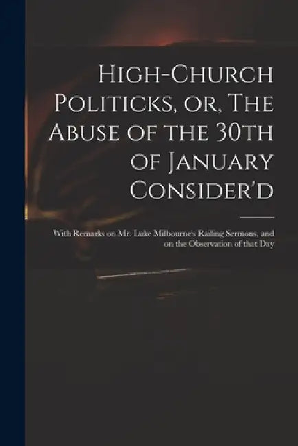 High-church Politicks, or, The Abuse of the 30th of January Consider'd: With Remarks on Mr. Luke Milbourne's Railing Sermons, and on the Observation o by Anonymous