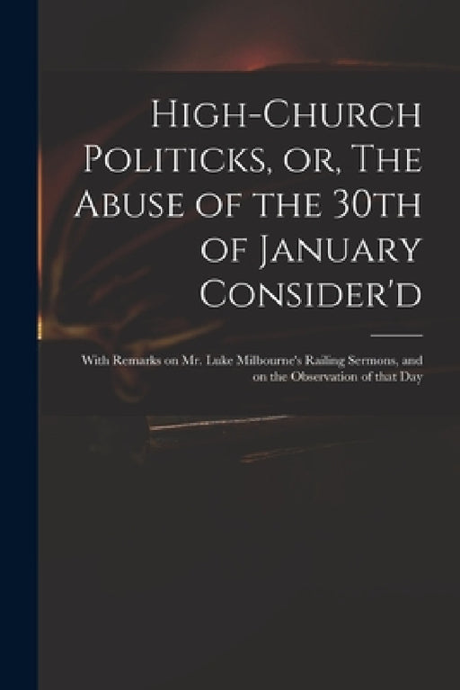 High-church Politicks, or, The Abuse of the 30th of January Consider'd: With Remarks on Mr. Luke Milbourne's Railing Sermons, and on the Observation o by Anonymous