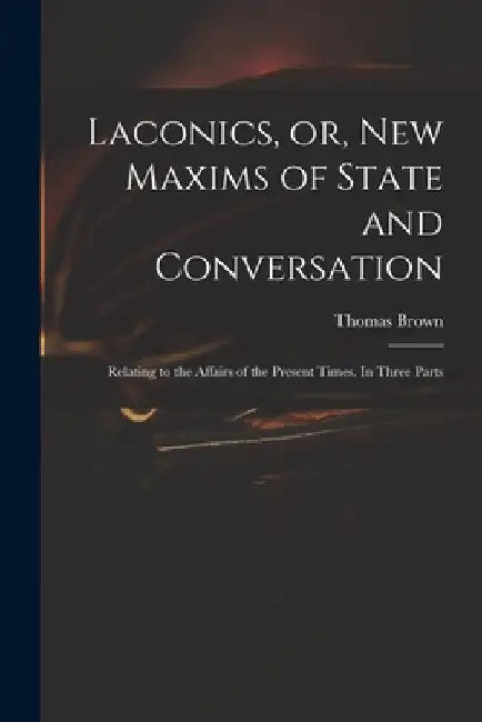 Laconics, or, New Maxims of State and Conversation: Relating to the Affairs of the Present Times. In Three Parts by Thomas 1663-1704 Brown