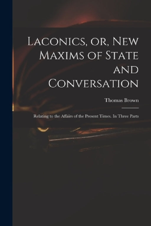 Laconics, or, New Maxims of State and Conversation: Relating to the Affairs of the Present Times. In Three Parts by Thomas 1663-1704 Brown