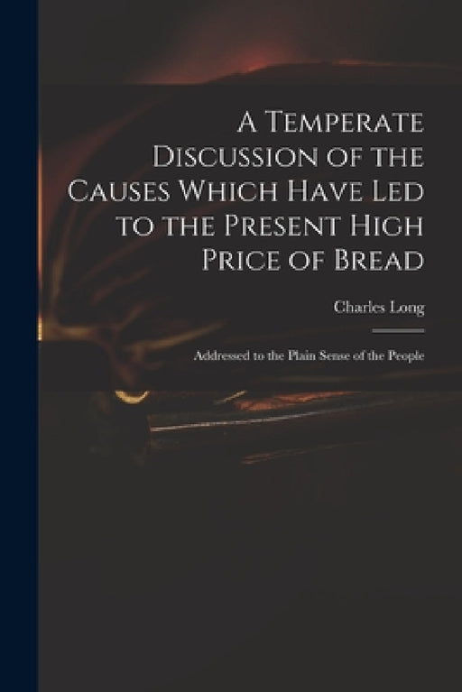 A Temperate Discussion of the Causes Which Have Led to the Present High Price of Bread: Addressed to the Plain Sense of the People by Charles 1761-1838 Long