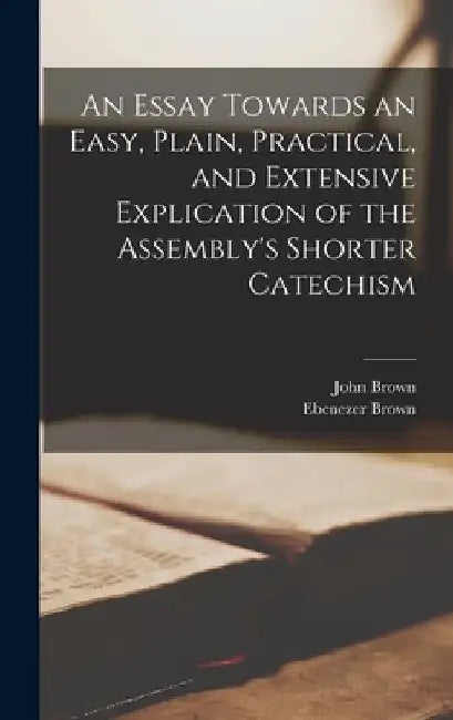 An Essay Towards an Easy, Plain, Practical, and Extensive Explication of the Assembly's Shorter Catechism by John 1722-1787 Brown