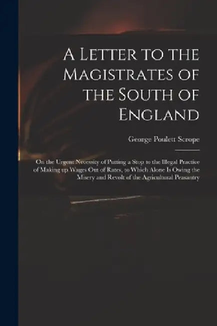 A Letter to the Magistrates of the South of England: on the Urgent Necessity of Putting a Stop to the Illegal Practice of Making up Wages out of Rates by George Poulett 1797-1876 Scrope