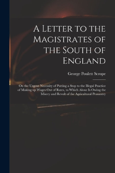 A Letter to the Magistrates of the South of England: on the Urgent Necessity of Putting a Stop to the Illegal Practice of Making up Wages out of Rates by George Poulett 1797-1876 Scrope