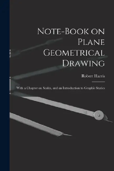 Note-book on Plane Geometrical Drawing: With a Chapter on Scales, and an Introduction to Graphic Statics by Robert Harris