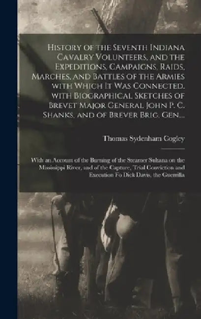History of the Seventh Indiana Cavalry Volunteers, and the Expeditions, Campaigns, Raids, Marches, and Battles of the Armies With Which It Was Connect by Thomas Sydenham 1840- Cogley