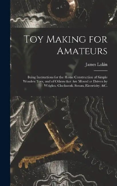 Toy Making for Amateurs: Being Instructions for the Home Construction of Simple Wooden Toys, and of Others That Are Moved or Driven by Weights, by James Lukin