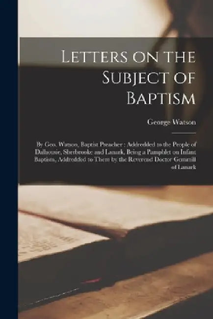 Letters on the Subject of Baptism [microform]: by Geo. Watson, Baptist Preacher: Addredded to the People of Dalhousie, Sherbrooke and Lanark, Being a by George Fl 1836 Watson