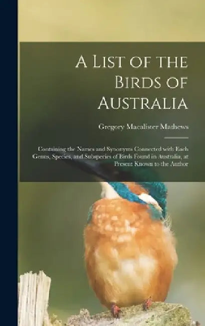 A List of the Birds of Australia: Containing the Names and Synonyms Connected With Each Genus, Species, and Subspecies of Birds Found in Australia, at by Gregory MacAlister 1876-1949 Mathews