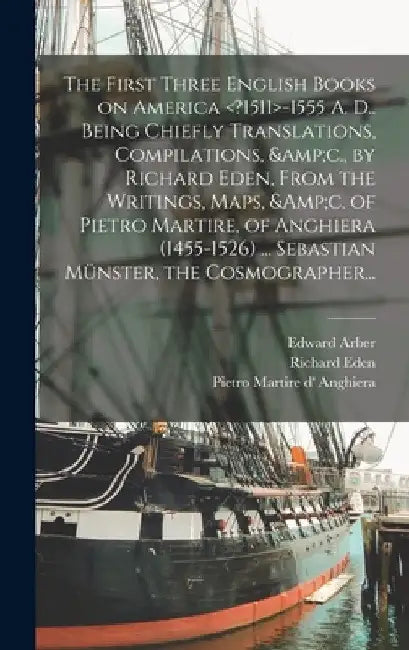 The First Three English Books on America -1555 A. D.. Being Chiefly Translations, Compilations, &c., by Richard Eden, From the Writings, Maps, &c. of by Edward 1836-1912 Arber