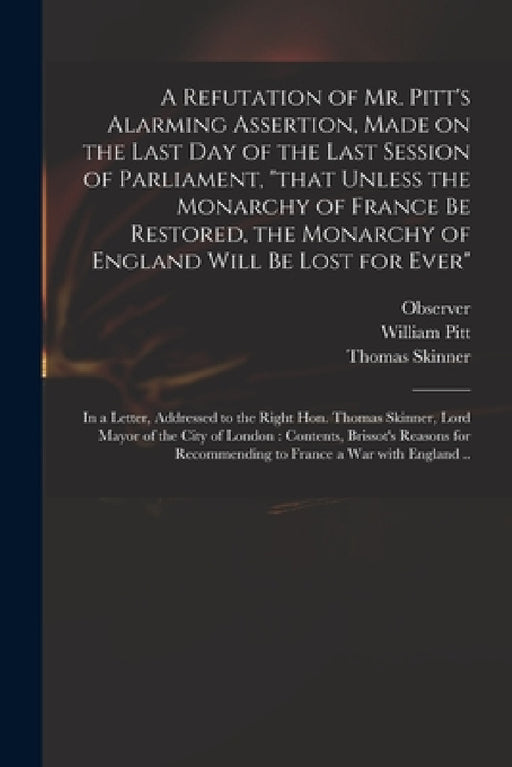 A Refutation of Mr. Pitt's Alarming Assertion, Made on the Last Day of the Last Session of Parliament, "that Unless the Monarchy of France Be Restored by Observer, William 1759-1806 Pitt, Thomas Skinner