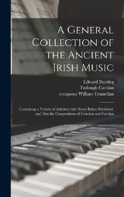 A General Collection of the Ancient Irish Music: Containing a Variety of Admired Airs Never Before Published, and Also the Compositions of Conolan and by Edward 1773-1843 Bunting