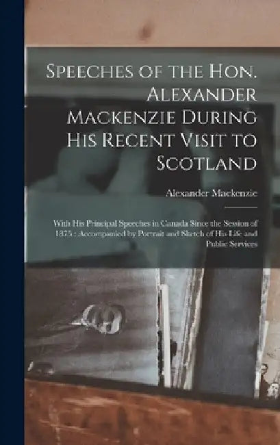 Speeches of the Hon. Alexander Mackenzie During His Recent Visit to Scotland [microform]: With His Principal Speeches in Canada Since the Session of 1 by Alexander 1822-1892 MacKenzie