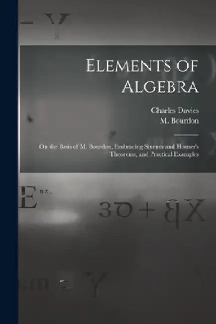 Elements of Algebra: on the Basis of M. Bourdon, Embracing Sturm's and Horner's Theorems, and Practical Examples by Charles 1798-1876 Davies