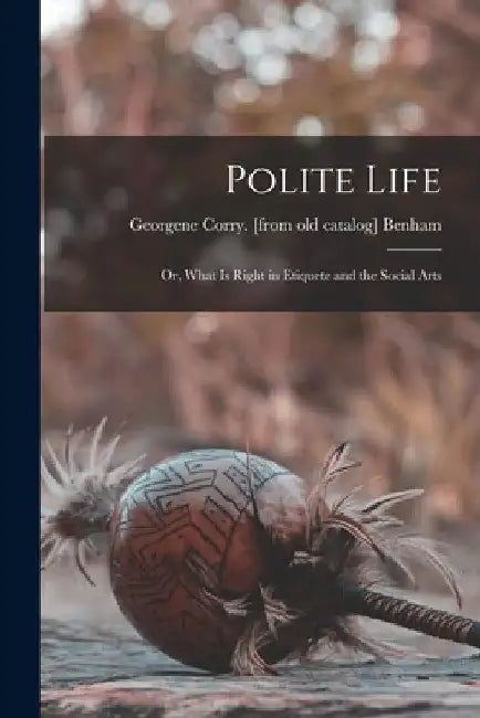 Polite Life; or, What is Right in Etiquete and the Social Arts by Georgene Corry Benham