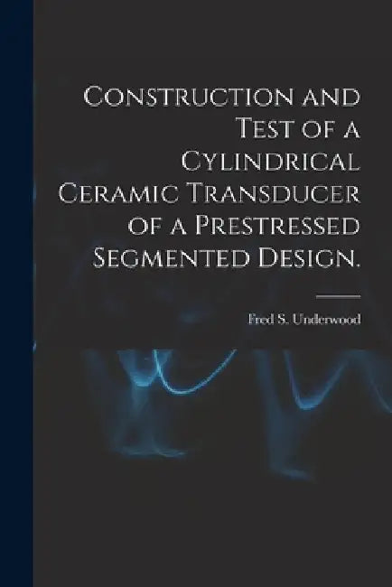 Construction and Test of a Cylindrical Ceramic Transducer of a Prestressed Segmented Design. by Fred S. Underwood