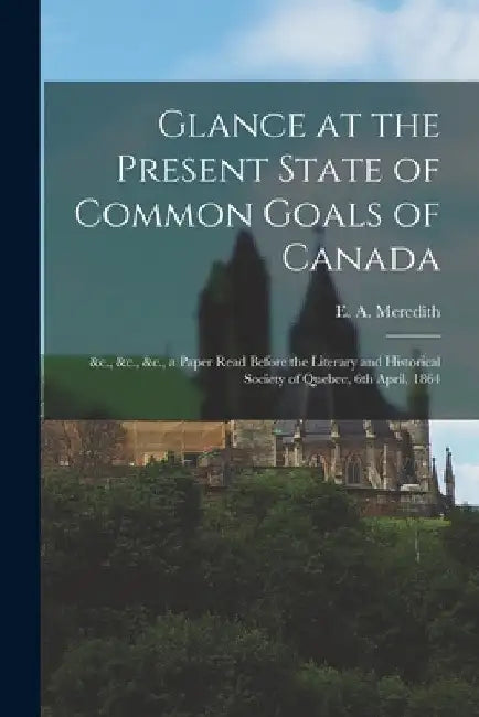 Glance at the Present State of Common Goals of Canada [microform]: &c., &c., &c., a Paper Read Before the Literary and Historical Society of Quebec, 6 by E. a. (Edmund Allen) 1817- Meredith
