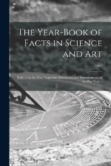 The Year-book of Facts in Science and Art: Exhibiting the Most Important Discoveries and Improvements of the Past Year ..; 1867 by Anonymous