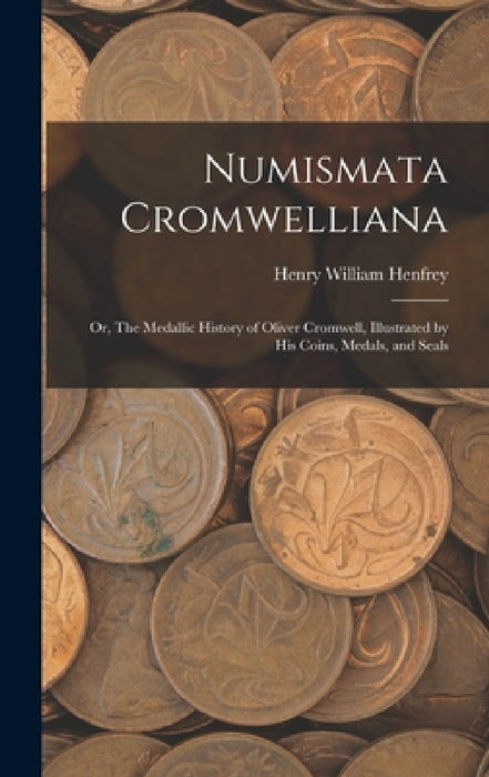 Numismata Cromwelliana: or, The Medallic History of Oliver Cromwell, Illustrated by His Coins, Medals, and Seals by Henry William 1852-1881 Henfrey
